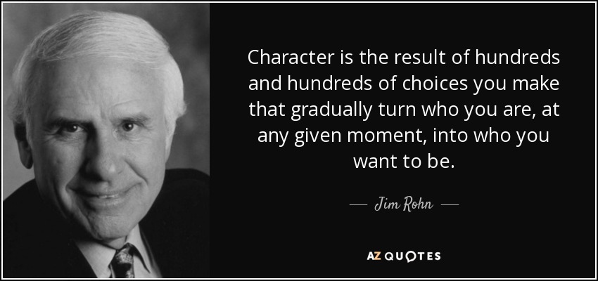 Character is the result of hundreds and hundreds of choices you make that gradually turn who you are, at any given moment, into who you want to be. - Jim Rohn