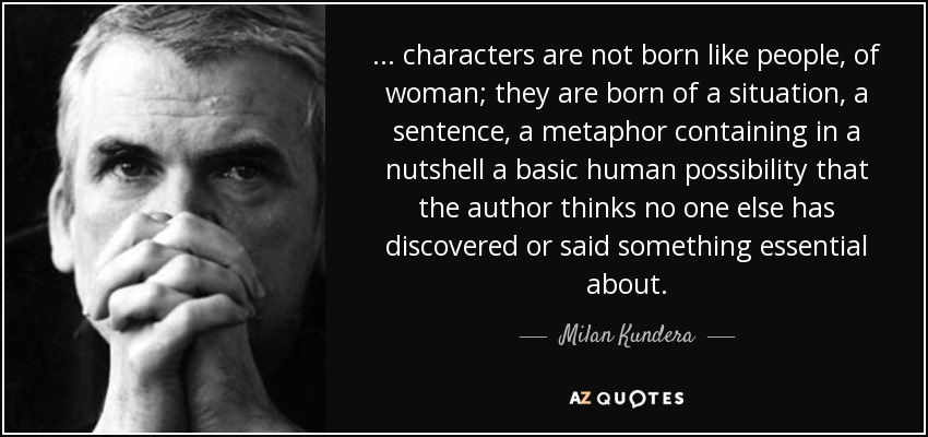 ... characters are not born like people, of woman; they are born of a situation, a sentence, a metaphor containing in a nutshell a basic human possibility that the author thinks no one else has discovered or said something essential about. - Milan Kundera