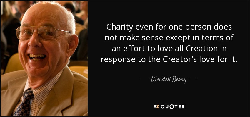 Charity even for one person does not make sense except in terms of an effort to love all Creation in response to the Creator's love for it. - Wendell Berry