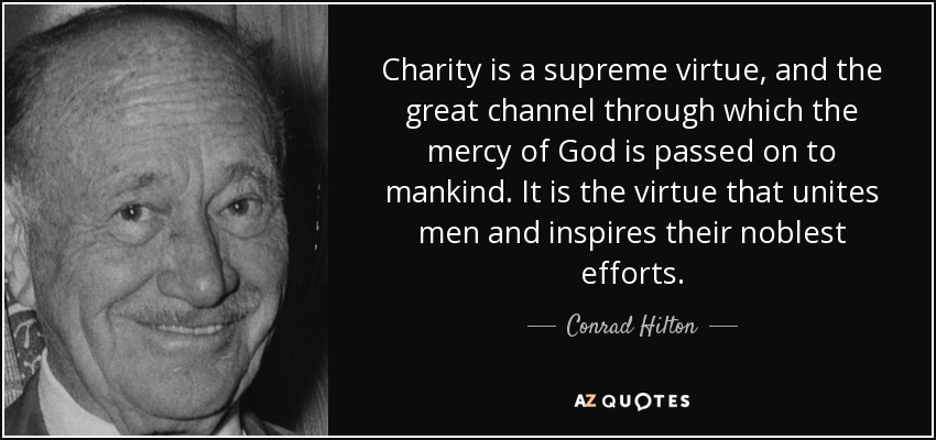 Charity is a supreme virtue, and the great channel through which the mercy of God is passed on to mankind. It is the virtue that unites men and inspires their noblest efforts. - Conrad Hilton