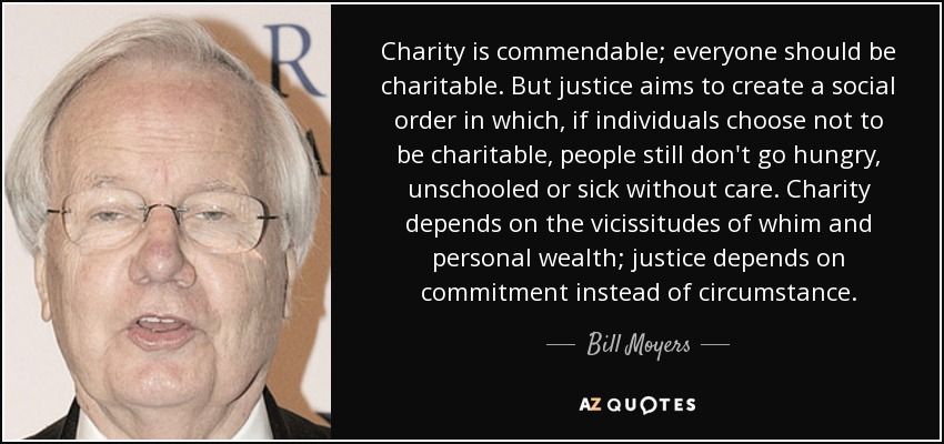 Charity is commendable; everyone should be charitable. But justice aims to create a social order in which, if individuals choose not to be charitable, people still don't go hungry, unschooled or sick without care. Charity depends on the vicissitudes of whim and personal wealth; justice depends on commitment instead of circumstance. - Bill Moyers