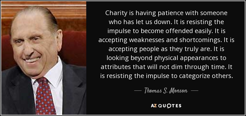 Charity is having patience with someone who has let us down. It is resisting the impulse to become offended easily. It is accepting weaknesses and shortcomings. It is accepting people as they truly are. It is looking beyond physical appearances to attributes that will not dim through time. It is resisting the impulse to categorize others. - Thomas S. Monson