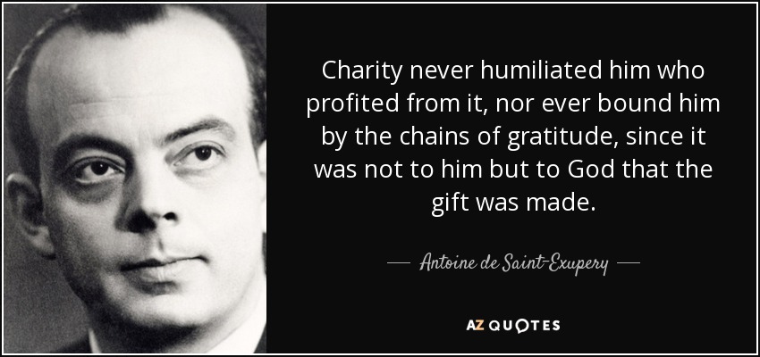 Charity never humiliated him who profited from it, nor ever bound him by the chains of gratitude, since it was not to him but to God that the gift was made. - Antoine de Saint-Exupery