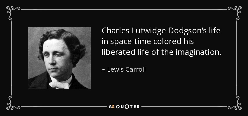 Charles Lutwidge Dodgson's life in space-time colored his liberated life of the imagination. - Lewis Carroll