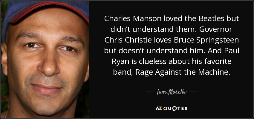 Charles Manson loved the Beatles but didn’t understand them. Governor Chris Christie loves Bruce Springsteen but doesn’t understand him. And Paul Ryan is clueless about his favorite band, Rage Against the Machine. - Tom Morello