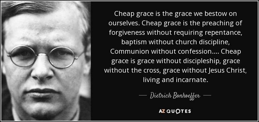 Cheap grace is the grace we bestow on ourselves. Cheap grace is the preaching of forgiveness without requiring repentance, baptism without church discipline, Communion without confession.... Cheap grace is grace without discipleship, grace without the cross, grace without Jesus Christ, living and incarnate. - Dietrich Bonhoeffer