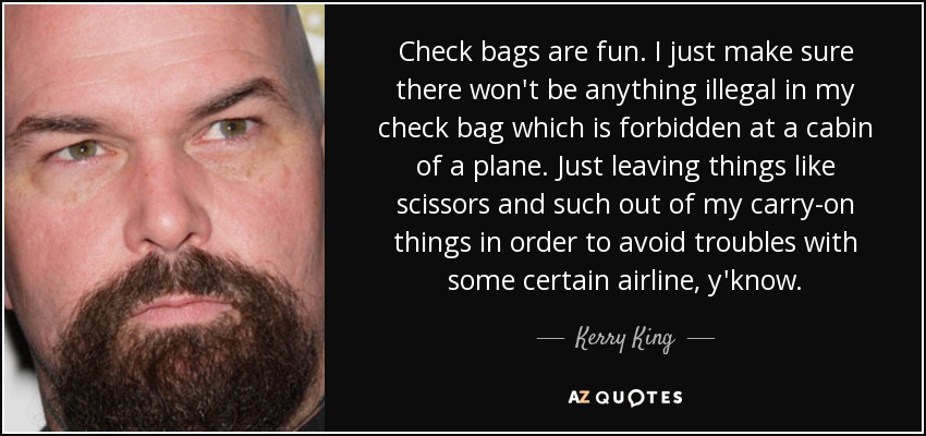 Check bags are fun. I just make sure there won't be anything illegal in my check bag which is forbidden at a cabin of a plane. Just leaving things like scissors and such out of my carry-on things in order to avoid troubles with some certain airline, y'know. - Kerry King