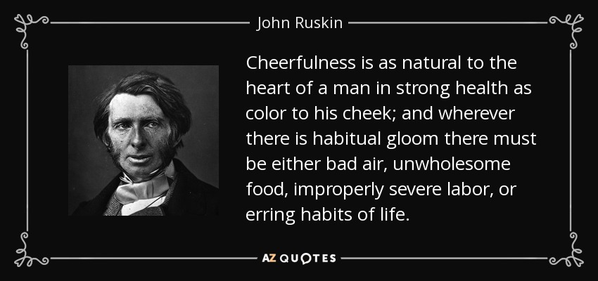 Cheerfulness is as natural to the heart of a man in strong health as color to his cheek; and wherever there is habitual gloom there must be either bad air, unwholesome food, improperly severe labor, or erring habits of life. - John Ruskin