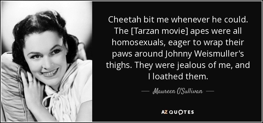 Cheetah bit me whenever he could. The [Tarzan movie] apes were all homosexuals, eager to wrap their paws around Johnny Weismuller's thighs. They were jealous of me, and I loathed them. - Maureen O'Sullivan