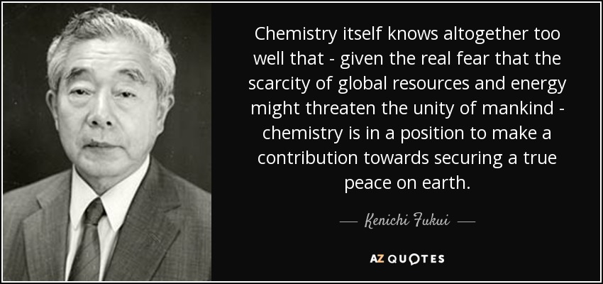 Chemistry itself knows altogether too well that - given the real fear that the scarcity of global resources and energy might threaten the unity of mankind - chemistry is in a position to make a contribution towards securing a true peace on earth. - Kenichi Fukui