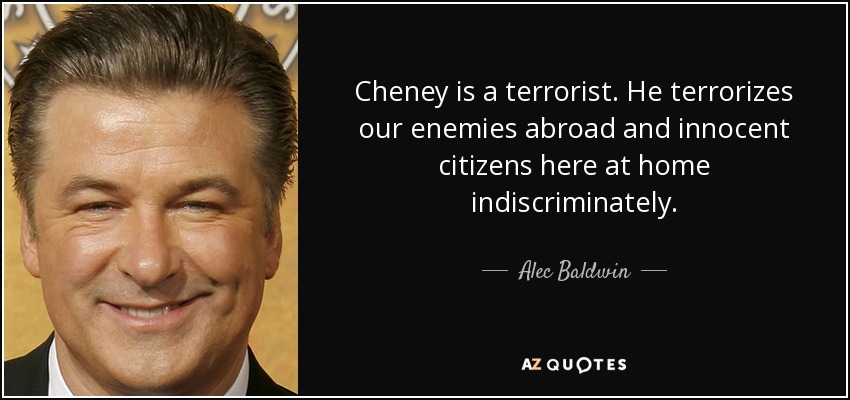 Cheney is a terrorist. He terrorizes our enemies abroad and innocent citizens here at home indiscriminately. - Alec Baldwin