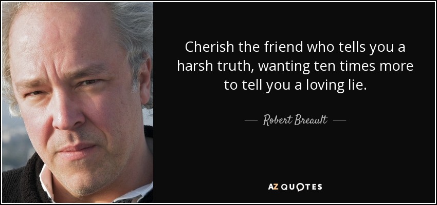 Cherish the friend who tells you a harsh truth, wanting ten times more to tell you a loving lie. - Robert Breault