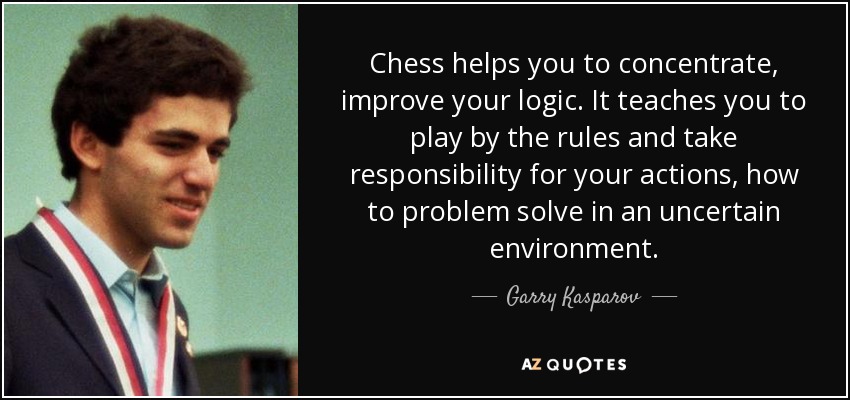 Chess helps you to concentrate, improve your logic. It teaches you to play by the rules and take responsibility for your actions, how to problem solve in an uncertain environment. - Garry Kasparov