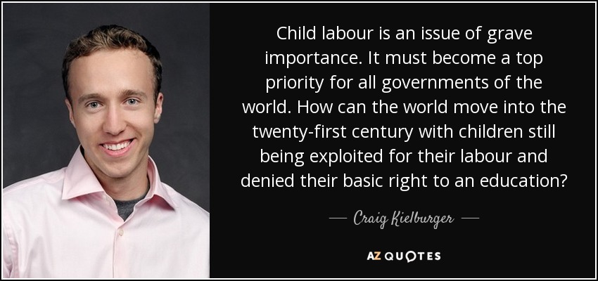 Child labour is an issue of grave importance. It must become a top priority for all governments of the world. How can the world move into the twenty-first century with children still being exploited for their labour and denied their basic right to an education? - Craig Kielburger