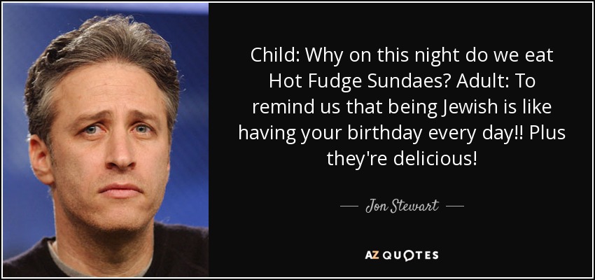 Child: Why on this night do we eat Hot Fudge Sundaes? Adult: To remind us that being Jewish is like having your birthday every day!! Plus they're delicious! - Jon Stewart