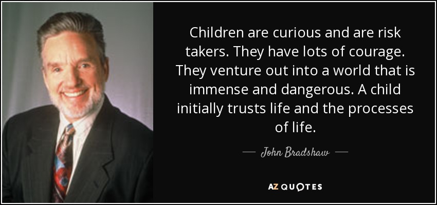 Children are curious and are risk takers. They have lots of courage. They venture out into a world that is immense and dangerous. A child initially trusts life and the processes of life. - John Bradshaw