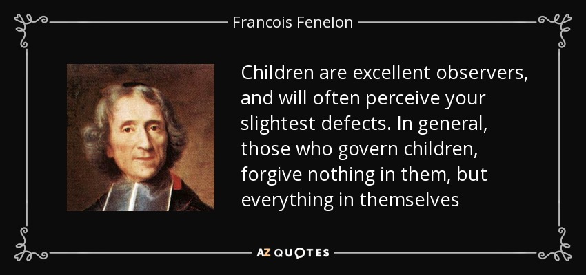 Children are excellent observers, and will often perceive your slightest defects. In general, those who govern children, forgive nothing in them, but everything in themselves - Francois Fenelon