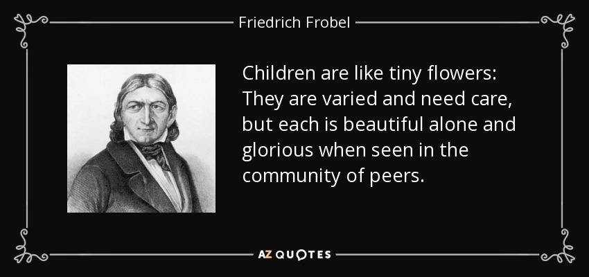 Children are like tiny flowers: They are varied and need care, but each is beautiful alone and glorious when seen in the community of peers. - Friedrich Frobel