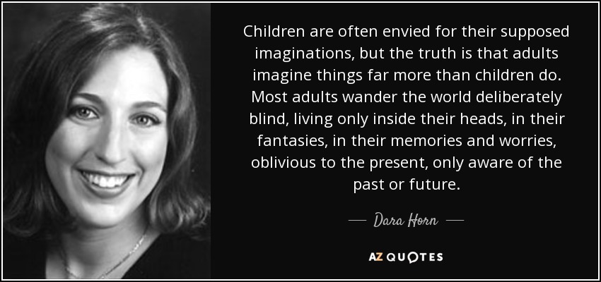 Children are often envied for their supposed imaginations, but the truth is that adults imagine things far more than children do. Most adults wander the world deliberately blind, living only inside their heads, in their fantasies, in their memories and worries, oblivious to the present, only aware of the past or future. - Dara Horn