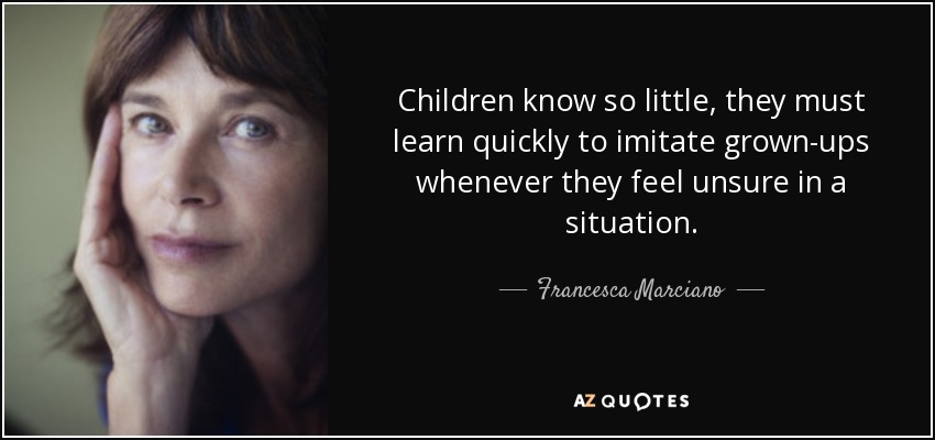 Children know so little, they must learn quickly to imitate grown-ups whenever they feel unsure in a situation. - Francesca Marciano