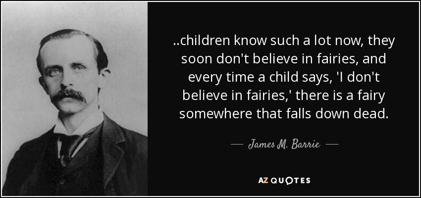 ..children know such a lot now, they soon don't believe in fairies, and every time a child says, 'I don't believe in fairies,' there is a fairy somewhere that falls down dead. - James M. Barrie