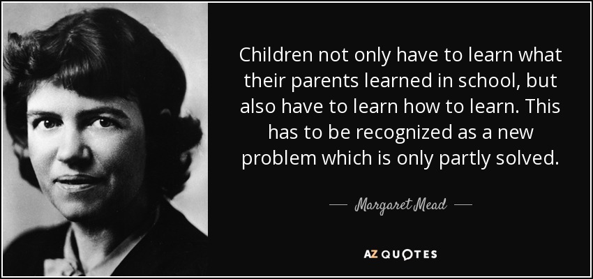 Children not only have to learn what their parents learned in school, but also have to learn how to learn. This has to be recognized as a new problem which is only partly solved. - Margaret Mead