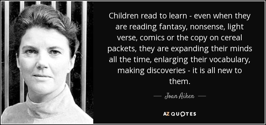 Children read to learn - even when they are reading fantasy, nonsense, light verse, comics or the copy on cereal packets, they are expanding their minds all the time, enlarging their vocabulary, making discoveries - it is all new to them. - Joan Aiken