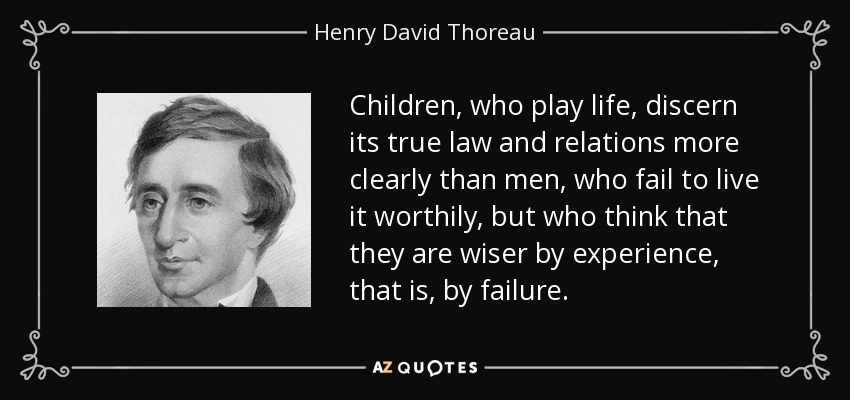 Children, who play life, discern its true law and relations more clearly than men, who fail to live it worthily, but who think that they are wiser by experience, that is, by failure. - Henry David Thoreau
