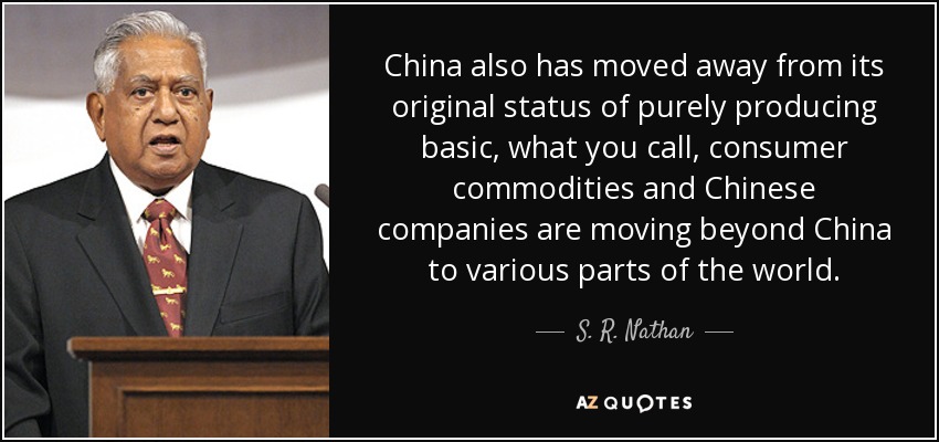 China also has moved away from its original status of purely producing basic, what you call, consumer commodities and Chinese companies are moving beyond China to various parts of the world. - S. R. Nathan
