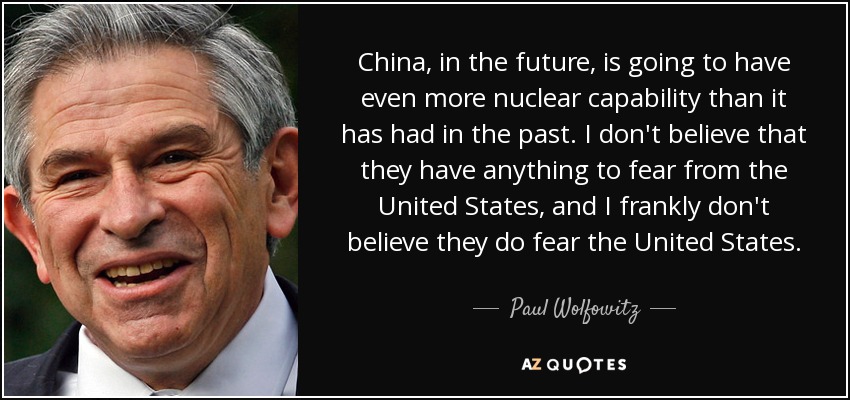 China, in the future, is going to have even more nuclear capability than it has had in the past. I don't believe that they have anything to fear from the United States, and I frankly don't believe they do fear the United States. - Paul Wolfowitz
