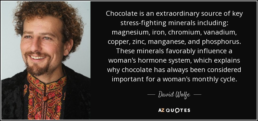 Chocolate is an extraordinary source of key stress-fighting minerals including: magnesium, iron, chromium, vanadium, copper, zinc, manganese, and phosphorus. These minerals favorably influence a woman's hormone system, which explains why chocolate has always been considered important for a woman's monthly cycle. - David Wolfe