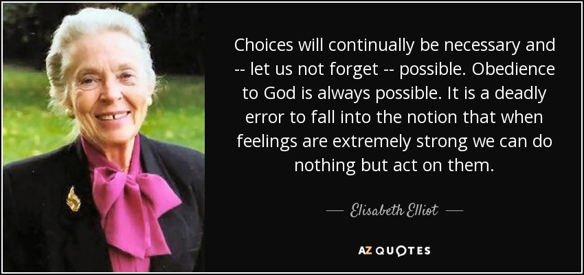 Choices will continually be necessary and -- let us not forget -- possible. Obedience to God is always possible. It is a deadly error to fall into the notion that when feelings are extremely strong we can do nothing but act on them. - Elisabeth Elliot