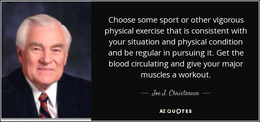 Choose some sport or other vigorous physical exercise that is consistent with your situation and physical condition and be regular in pursuing it. Get the blood circulating and give your major muscles a workout. - Joe J. Christensen