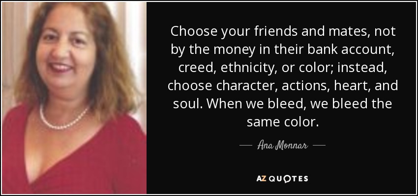 Choose your friends and mates, not by the money in their bank account, creed, ethnicity, or color; instead, choose character, actions, heart, and soul. When we bleed, we bleed the same color. - Ana Monnar