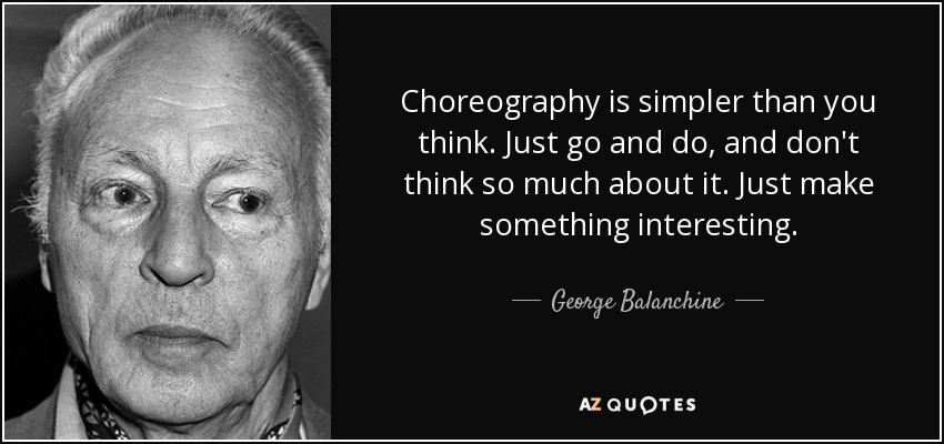 Choreography is simpler than you think. Just go and do, and don't think so much about it. Just make something interesting. - George Balanchine