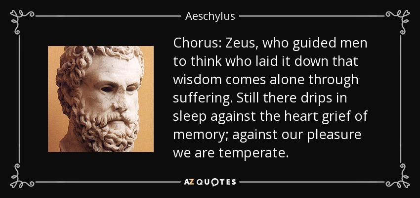 Chorus: Zeus, who guided men to think who laid it down that wisdom comes alone through suffering. Still there drips in sleep against the heart grief of memory; against our pleasure we are temperate. - Aeschylus