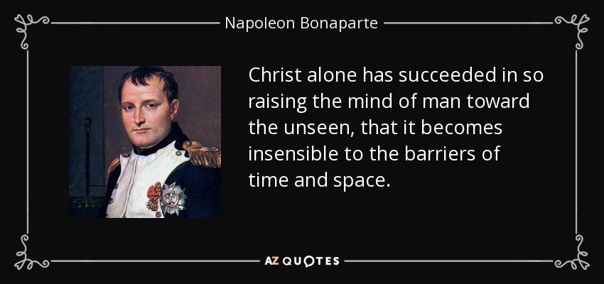Christ alone has succeeded in so raising the mind of man toward the unseen, that it becomes insensible to the barriers of time and space. - Napoleon Bonaparte