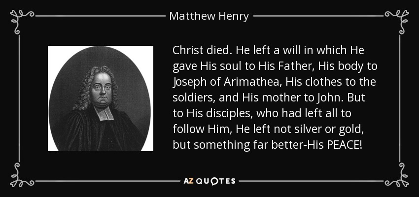Christ died. He left a will in which He gave His soul to His Father, His body to Joseph of Arimathea, His clothes to the soldiers, and His mother to John. But to His disciples, who had left all to follow Him, He left not silver or gold, but something far better-His PEACE! - Matthew Henry