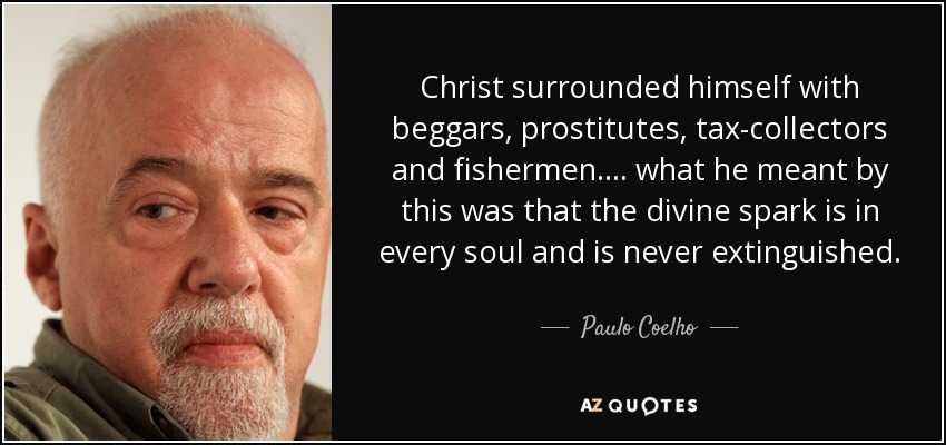 Christ surrounded himself with beggars, prostitutes, tax-collectors and fishermen. ... what he meant by this was that the divine spark is in every soul and is never extinguished. - Paulo Coelho