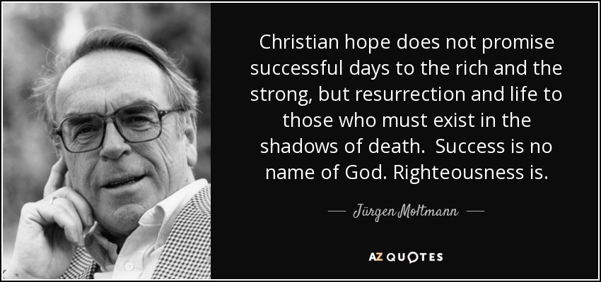Christian hope does not promise successful days to the rich and the strong, but resurrection and life to those who must exist in the shadows of death. Success is no name of God. Righteousness is. - Jürgen Moltmann