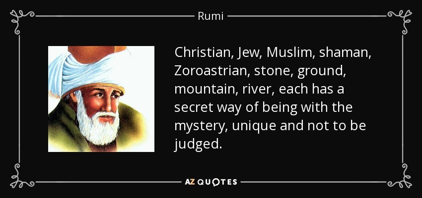 Christian, Jew, Muslim, shaman, Zoroastrian, stone, ground, mountain, river, each has a secret way of being with the mystery, unique and not to be judged. - Rumi