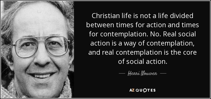 Christian life is not a life divided between times for action and times for contemplation. No. Real social action is a way of contemplation, and real contemplation is the core of social action. - Henri Nouwen