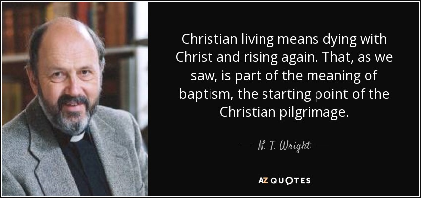 Christian living means dying with Christ and rising again. That, as we saw, is part of the meaning of baptism, the starting point of the Christian pilgrimage. - N. T. Wright