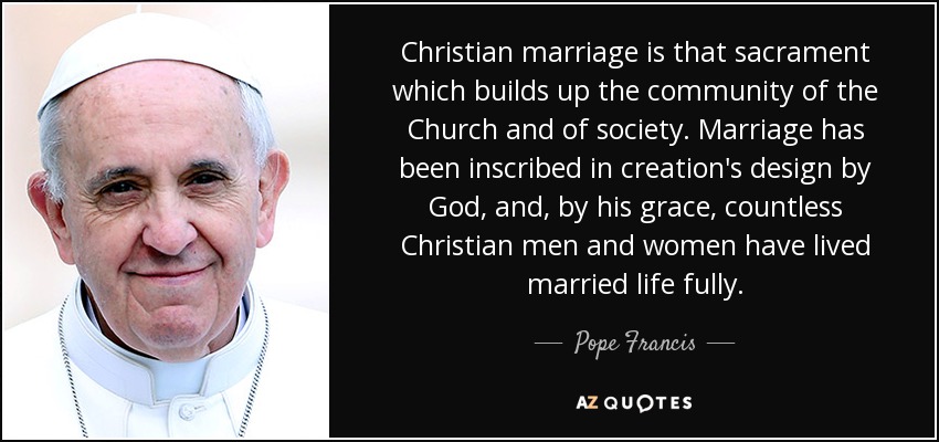 Christian marriage is that sacrament which builds up the community of the Church and of society. Marriage has been inscribed in creation's design by God, and, by his grace, countless Christian men and women have lived married life fully. - Pope Francis
