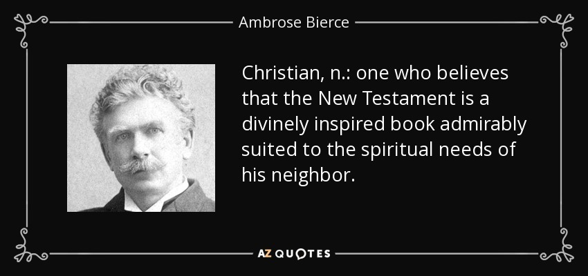 Christian, n.: one who believes that the New Testament is a divinely inspired book admirably suited to the spiritual needs of his neighbor. - Ambrose Bierce