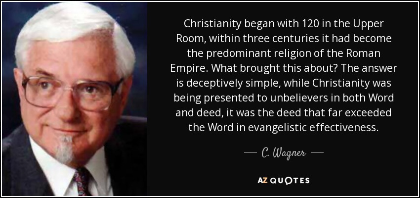 Christianity began with 120 in the Upper Room, within three centuries it had become the predominant religion of the Roman Empire. What brought this about? The answer is deceptively simple, while Christianity was being presented to unbelievers in both Word and deed, it was the deed that far exceeded the Word in evangelistic effectiveness. - C. Wagner