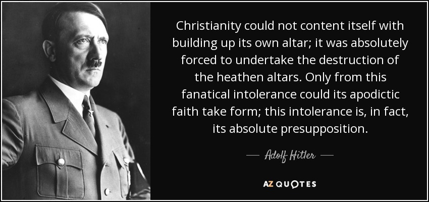 Christianity could not content itself with building up its own altar; it was absolutely forced to undertake the destruction of the heathen altars. Only from this fanatical intolerance could its apodictic faith take form; this intolerance is, in fact, its absolute presupposition. - Adolf Hitler