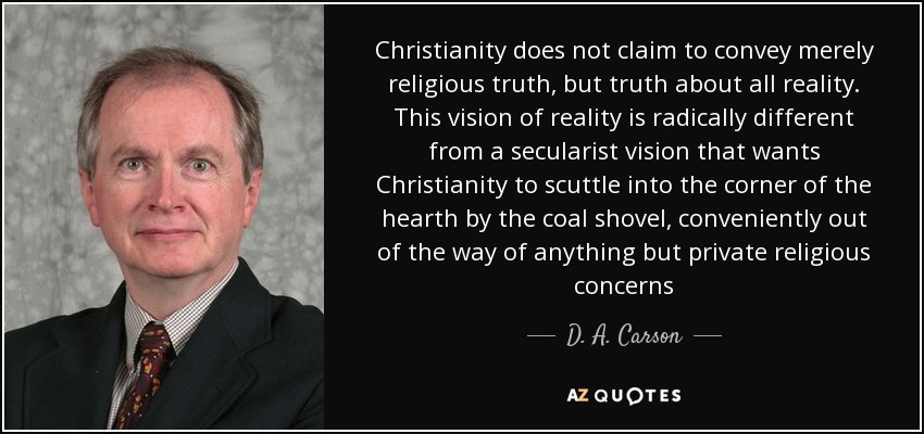 Christianity does not claim to convey merely religious truth, but truth about all reality. This vision of reality is radically different from a secularist vision that wants Christianity to scuttle into the corner of the hearth by the coal shovel, conveniently out of the way of anything but private religious concerns - D. A. Carson