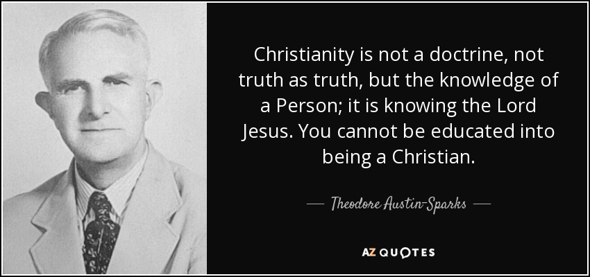 Christianity is not a doctrine, not truth as truth, but the knowledge of a Person; it is knowing the Lord Jesus. You cannot be educated into being a Christian. - Theodore Austin-Sparks