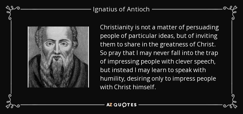 Christianity is not a matter of persuading people of particular ideas, but of inviting them to share in the greatness of Christ. So pray that I may never fall into the trap of impressing people with clever speech, but instead I may learn to speak with humility, desiring only to impress people with Christ himself. - Ignatius of Antioch